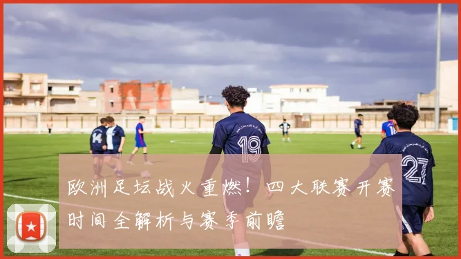 欧洲足坛战火重燃!四大联赛开赛时间全解析与赛季前瞻