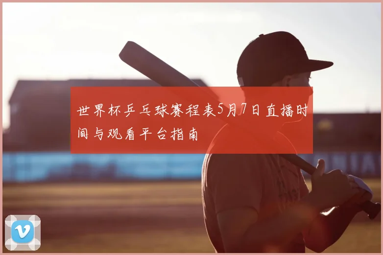 世界杯乒乓球赛程表5月7日直播时间与观看平台指南