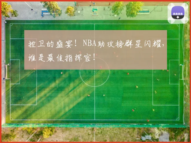控卫的盛宴!NBA助攻榜群星闪耀,谁是最佳指挥官!